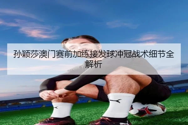 孙颖莎澳门赛前加练接发球冲冠战术细节全解析